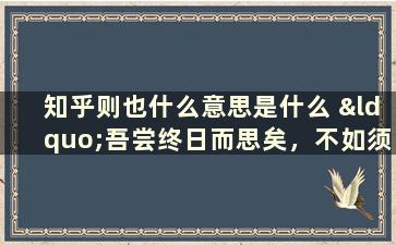 知乎则也什么意思是什么 “吾尝终日而思矣，不如须臾之所学也。”是什么意思啊